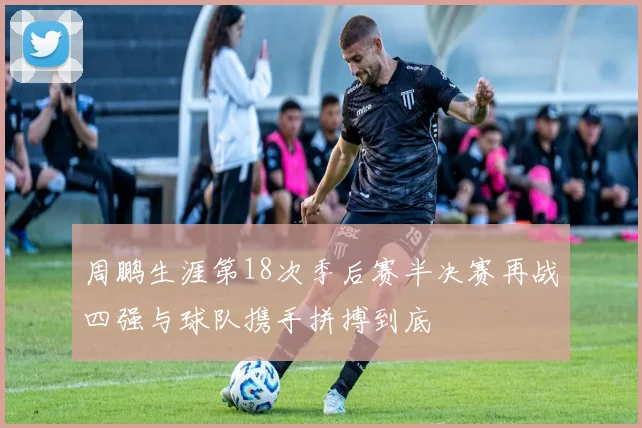 周鹏生涯第18次季后赛半决赛再战四强与球队携手拼搏到底