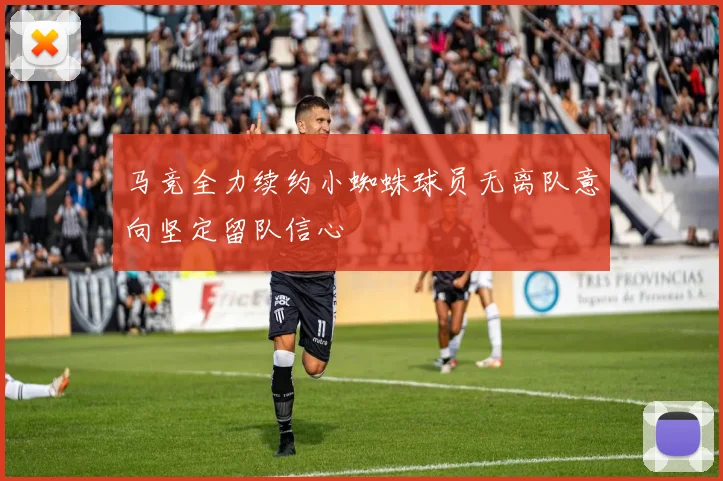 马竞全力续约小蜘蛛球员无离队意向坚定留队信心