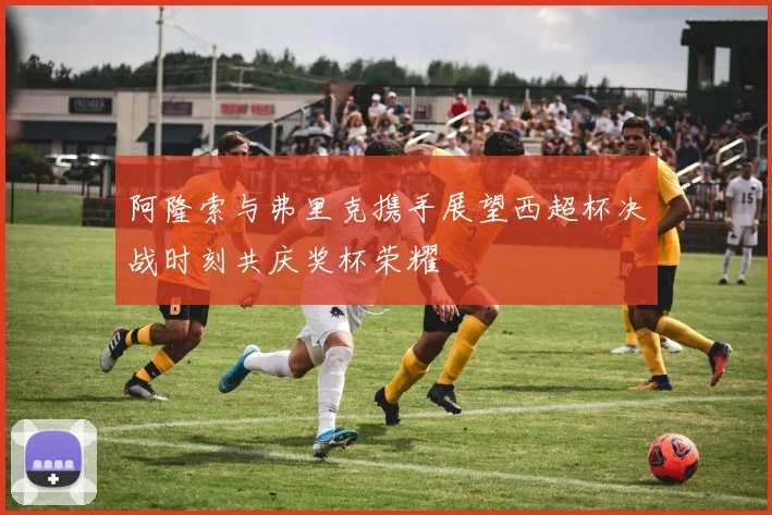 阿隆索与弗里克携手展望西超杯决战时刻共庆奖杯荣耀