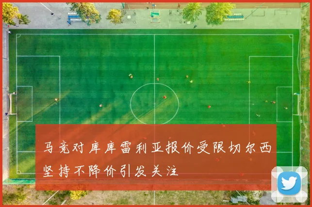 马竞对库库雷利亚报价受限切尔西坚持不降价引发关注