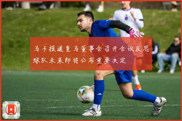 马卡报道皇马董事会召开会议反思球队未来即将公布重要决定