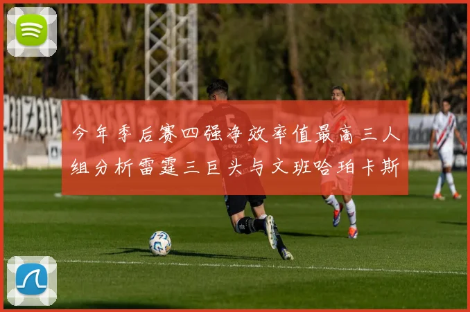 今年季后赛四强净效率值最高三人组分析雷霆三巨头与文班哈珀卡斯尔的表现对比