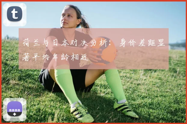 荷兰与日本对决分析：身价差距显著平均年龄相近