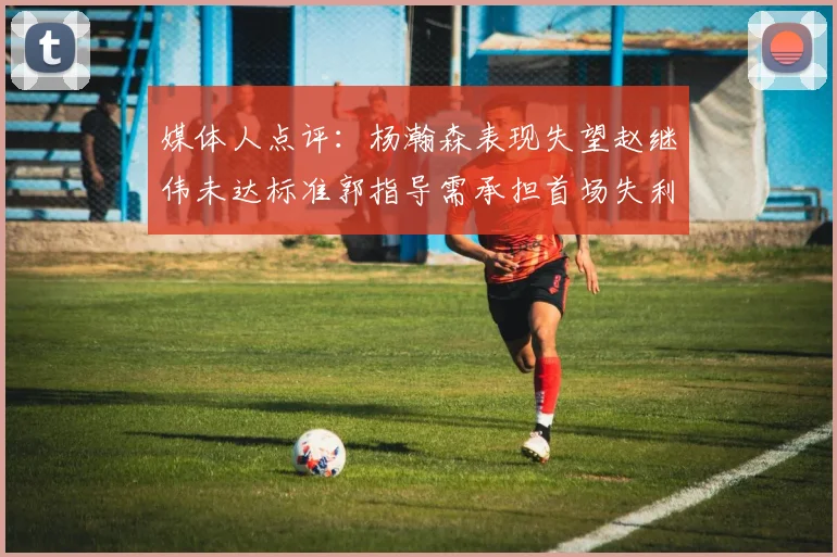 媒体人点评：杨瀚森表现失望赵继伟未达标准郭指导需承担首场失利责任