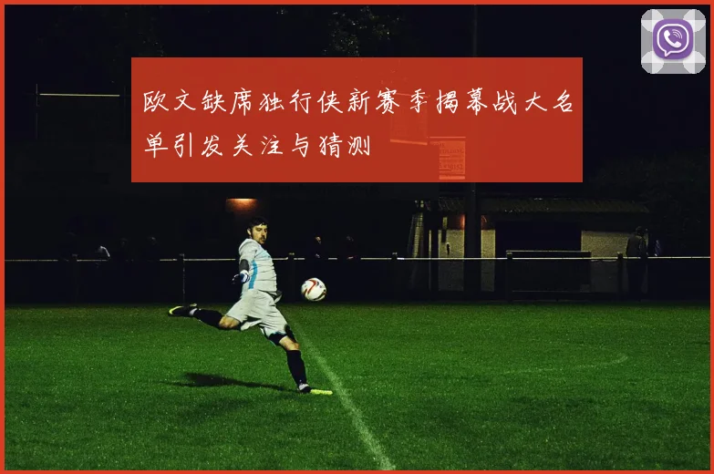 欧文缺席独行侠新赛季揭幕战大名单引发关注与猜测