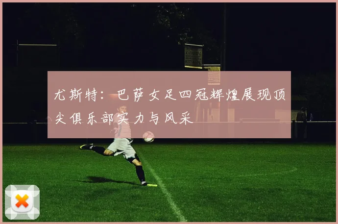 尤斯特：巴萨女足四冠辉煌展现顶尖俱乐部实力与风采