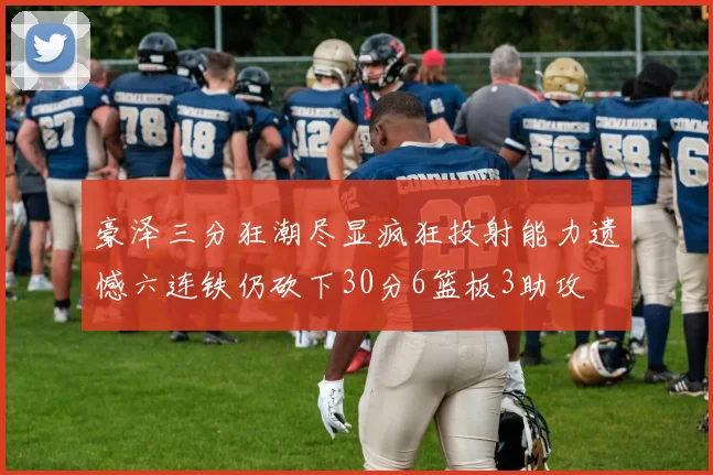 豪泽三分狂潮尽显疯狂投射能力遗憾六连铁仍砍下30分6篮板3助攻