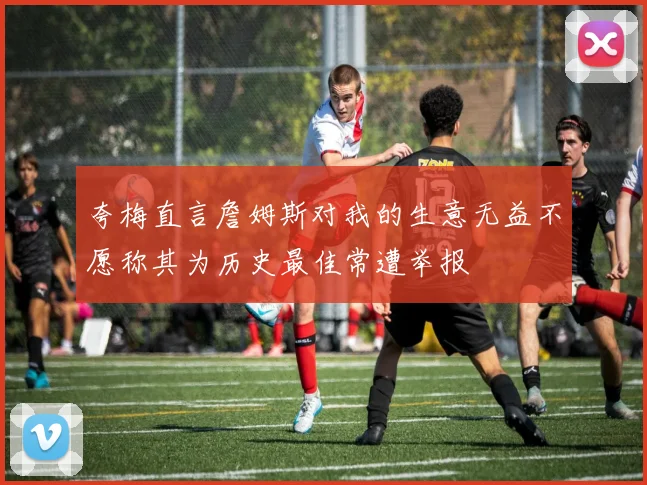 夸梅直言詹姆斯对我的生意无益不愿称其为历史最佳常遭举报