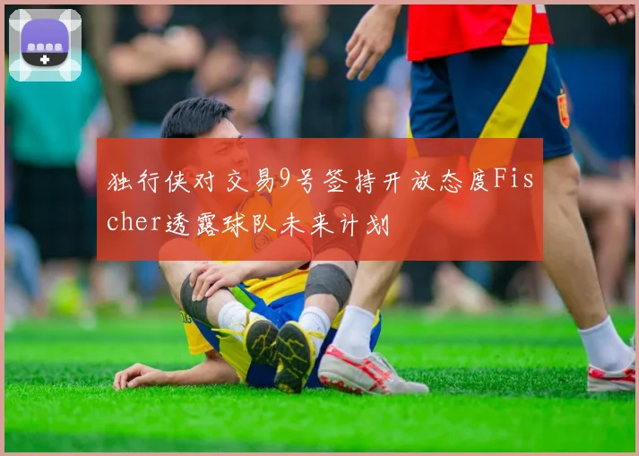 独行侠对交易9号签持开放态度Fischer透露球队未来计划