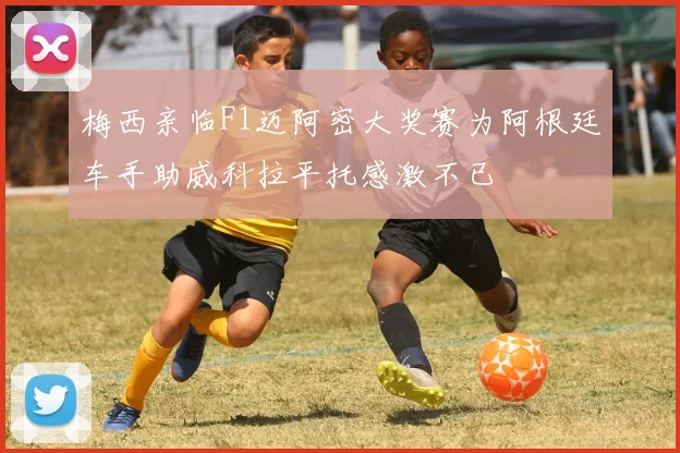 梅西亲临F1迈阿密大奖赛为阿根廷车手助威科拉平托感激不已