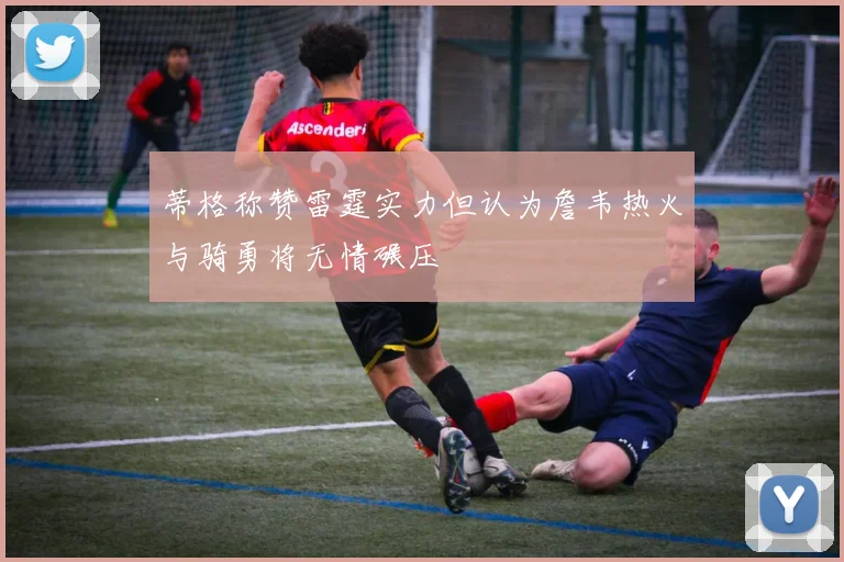 蒂格称赞雷霆实力但认为詹韦热火与骑勇将无情碾压