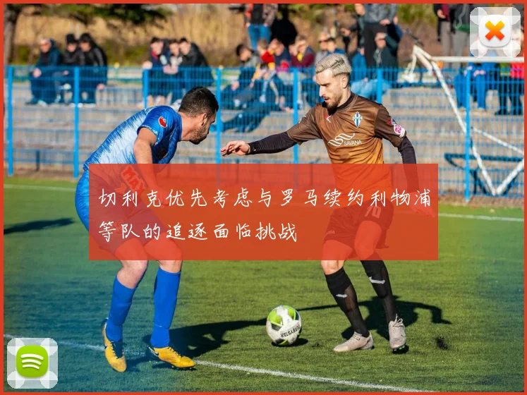 切利克优先考虑与罗马续约利物浦等队的追逐面临挑战